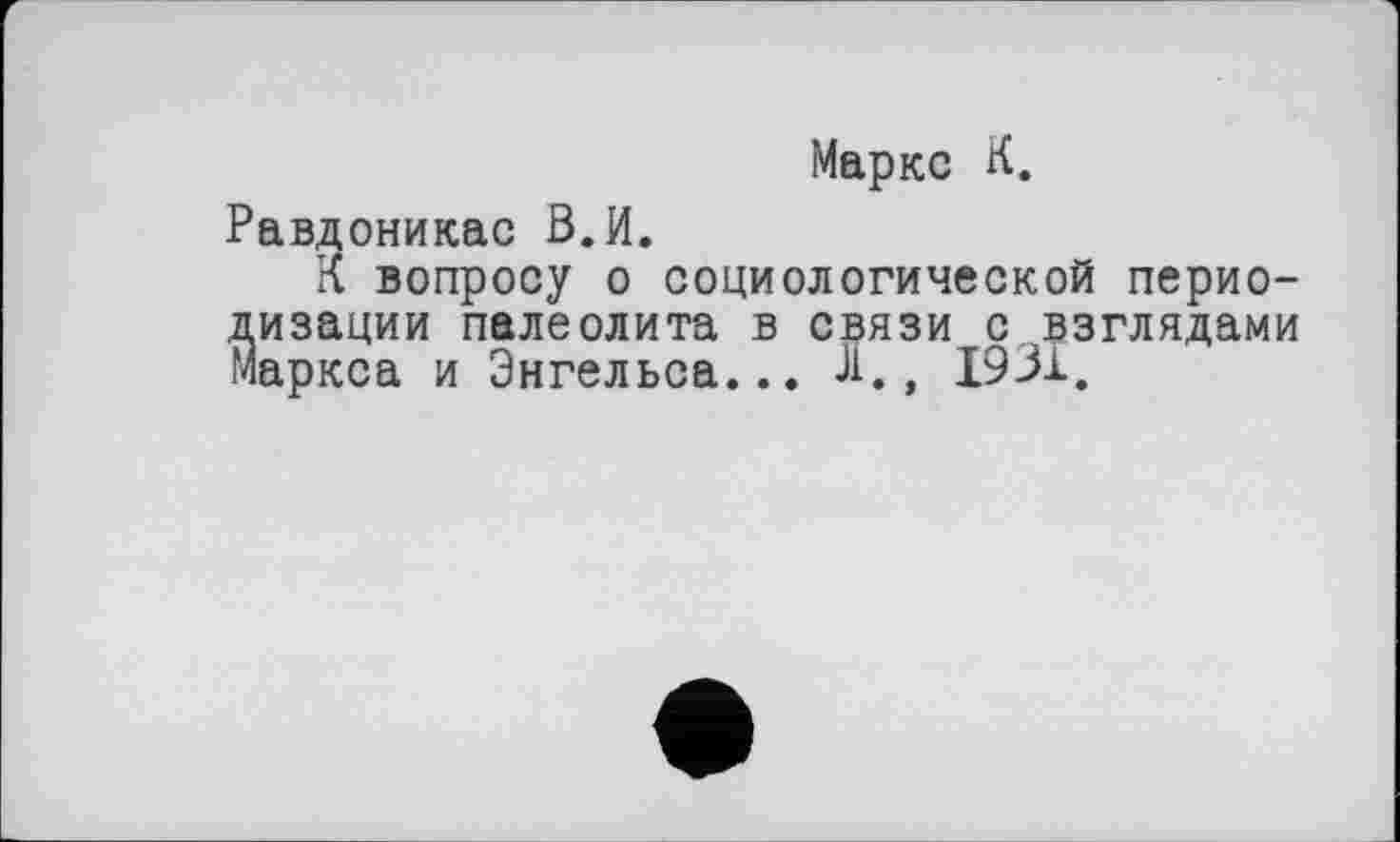 ﻿Маркс К.
Равдоникас В.И.
К вопросу о социологической периодизации палеолита в связи с взглядами Маркса и Энгельса... л., 1931.